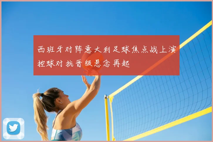 西班牙对阵意大利足球焦点战上演控球对抗晋级悬念再起