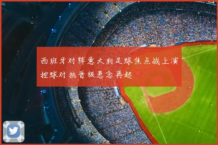 西班牙对阵意大利足球焦点战上演控球对抗晋级悬念再起