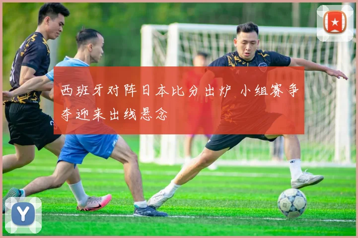 西班牙对阵日本比分出炉 小组赛争夺迎来出线悬念
